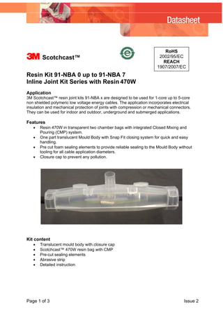 3

Scotchcast™

RoHS
2002/95/EC
REACH
1907/2007/EC

Resin Kit 91-NBA 0 up to 91-NBA 7
Inline Joint Kit Series with Resin 470W
Application
3M Scotchcast™ resin joint kits 91-NBA x are designed to be used for 1-core up to 5-core
non shielded polymeric low voltage energy cables. The application incorporates electrical
insulation and mechanical protection of joints with compression or mechanical connectors.
They can be used for indoor and outdoor, underground and submerged applications.

Features
•
•
•
•

Resin 470W in transparent two chamber bags with integrated Closed Mixing and
Pouring (CMP) system.
One part translucent Mould Body with Snap Fit closing system for quick and easy
handling.
Pre cut foam sealing elements to provide reliable sealing to the Mould Body without
tooling for all cable application diameters.
Closure cap to prevent any pollution.

Kit content
•
•
•
•
•

Translucent mould body with closure cap
Scotchcast™ 470W resin bag with CMP
Pre-cut sealing elements
Abrasive strip
Detailed instruction

Page 1 of 3

Issue 2

 