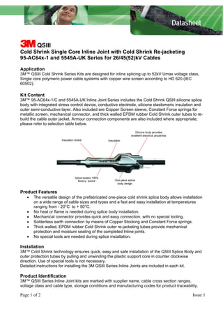 Datasheet
3 QSIII
Cold Shrink Single Core Inline Joint with Cold Shrink Re-jacketing
95-AC64x-1 and 5545A-UK Series for 26/45(52)kV Cables
Application
3M™ QSIII Cold Shrink Series Kits are designed for inline splicing up to 52kV Umax voltage class,
Single core polymeric power cable systems with copper wire screen according to HD 620 (IEC
60502).
Kit Content
3M™ 95-AC64x-1/C and 5545A-UK Inline Joint Series includes the Cold Shrink QSIII silicone splice
body with integrated stress control device, conductive electrode, silicone elastomeric insulation and
outer semi-conductive layer. Also included are Copper Screen sleeve, Constant Force springs for
metallic screen, mechanical connector, and thick walled EPDM rubber Cold Shrink outer tubes to re-
build the cable outer jacket. Armour connection components are also included where appropriate;
please refer to selection table below.
Product Features
• The versatile design of the prefabricated one-piece cold shrink splice body allows installation
on a wide range of cable sizes and types and a fast and easy installation at temperatures
ranging from - 20°C to + 50°C.
• No heat or flame is needed during splice body installation.
• Mechanical connector provides quick and easy connection, with no special tooling.
• Solderless earth connection by means of Copper Stocking and Constant Force springs.
• Thick walled, EPDM rubber Cold Shrink outer re-jacketing tubes provide mechanical
protection and moisture sealing of the completed Inline joints.
• No special tools are needed during splice installation.
Installation
3M™ Cold Shrink technology ensures quick, easy and safe installation of the QSIII Splice Body and
outer protection tubes by pulling and unwinding the plastic support core in counter clockwise
direction. Use of special tools is not necessary.
Detailed instructions for installing the 3M QSIII Series Inline Joints are included in each kit.
Product Identification
3M™ QSIII Series Inline Joint kits are marked with supplier name, cable cross section ranges,
voltage class and cable type, storage conditions and manufacturing codes for product traceability.
Page 1 of 2 Issue 1
 