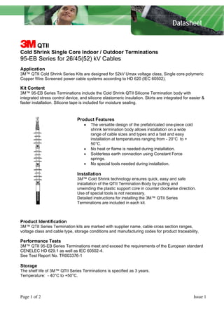 Datasheet
3 QTII
Cold Shrink Single Core Indoor / Outdoor Terminations
95-EB Series for 26/45(52) kV Cables
Application
3M™ QTII Cold Shrink Series Kits are designed for 52kV Umax voltage class, Single core polymeric
Copper Wire Screened power cable systems according to HD 620 (IEC 60502).
Kit Content
3M™ 95-EB Series Terminations include the Cold Shrink QTII Silicone Termination body with
integrated stress control device, and silicone elastomeric insulation. Skirts are integrated for easier &
faster installation. Silicone tape is included for moisture sealing.
Product Features
• The versatile design of the prefabricated one-piece cold
shrink termination body allows installation on a wide
range of cable sizes and types and a fast and easy
installation at temperatures ranging from - 20°C to +
50°C.
• No heat or flame is needed during installation.
• Solderless earth connection using Constant Force
springs.
• No special tools needed during installation.
Installation
3M™ Cold Shrink technology ensures quick, easy and safe
installation of the QTII Termination Body by pulling and
unwinding the plastic support core in counter clockwise direction.
Use of special tools is not necessary.
Detailed instructions for installing the 3M™ QTII Series
Terminations are included in each kit.
Product Identification
3M™ QTII Series Termination kits are marked with supplier name, cable cross section ranges,
voltage class and cable type, storage conditions and manufacturing codes for product traceability.
Performance Tests
3M™ QTII 95-EB Series Terminations meet and exceed the requirements of the European standard
CENELEC HD 629.1 as well as IEC 60502-4.
See Test Report No. TR003376-1
Storage
The shelf life of 3M™ QTII Series Terminations is specified as 3 years.
Temperature: - 40°C to +50°C.
Page 1 of 2 Issue 1
 