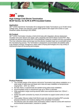 Datasheet
3™
QTEN
High Voltage Cold Shrink Termination
96-EP Series, for XLPE & EPR Insulated Cables
Application
3M™ QTEN Cold Shrink Termination Kit is designed for Cable Terminations up to 72.5kV Umax
Voltage class, Single core polymeric power cable systems with copper wire screen or Lead
Sheathed cables according to IEC 60840.
Kit Content
3M™ QTEN Termination includes a Cold shrink body with integrated, silicone elastomeric
insulation and outer silicone rain sheds, with a separate Cold shrink Stress Control PST. Also
included are silicone Cold shrink PST’s (Pre-Stretched Tubes) for a bottom and top Lug sealing.
The inner refractive stress control layer and the silicone insulation layer are co-extruded during
the manufacturing process. The Termination is designed to accommodate all available cable
Lugs designs including, hexagonal or deep indent crimping technologies and a big variety of
mechanical shear-off connecting technologies.
Product Features
• The versatile design of the silicone cold shrink Termination body allows installation on a
wide range of cable sizes and types and a fast and easy installation at temperatures
ranging from - 20°C to + 50°C.
• No heat, flame, or special tools are needed during splice body installation.
• Accommodates crimp or mechanical Lugs up to 79mm in diameter.
• Wide application range covering several cable cross sectional areas from 120mm² –
1000mm².
• Solder less earth connection by means of connection to copper screen wires or Lead
sheath.
• Thick walled, Silicone rubber Cold Shrink outer rain sheds and sealing PST’s provide
physical protection and moisture sealing of the completed Termination.
• The Silicone outer rain sheds of the Termination makes it ideal for zones with maximum
environmental contamination, industrial or coastal.
Page 1 of 3 Issue 3
 