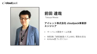 前田 達哉
アイレット株式会社 cloudpack事業部
エンジニア
• サーバレス開発チーム所属
• MBS様「MBS動画イズム444」開発を担当
• kintone歴 7ヶ月ぐらい
Tatsuya Maeda
 