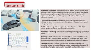 Sensor jarak pada mobil, seperti sensor parkir, bekerja dengan memancarkan
gelombang suara ultrasonik atau elektromagnetik, lalu mengukur waktu yang
dibutuhkan untuk gelombang tersebut kembali setelah dipantulkan oleh
objek. Sensor kemudian menghitung jarak berdasarkan waktu tempuh
gelombang tersebut.
Pemancaran Gelombang: Sensor parkir, contohnya, dipasang di bumper
belakang dan akan memancarkan gelombang ultrasonik atau elektromagnetik
ke lingkungan sekitarnya.
Pantulan Gelombang: Gelombang tersebut akan dipantulkan oleh objek
(seperti dinding, mobil lain, atau tiang) di sekitar mobil.
Penerimaan Gelombang: Sensor akan menerima gelombang yang dipantulkan
kembali.
Perhitungan Jarak: Sistem sensor akan menghitung waktu yang dibutuhkan
gelombang untuk kembali setelah dipantulkan. Jarak objek dari mobil dapat
dihitung dengan menggunakan rumus: jarak = kecepatan gelombang x waktu.
Peringatan: Berdasarkan jarak yang dihitung, sensor akan memberikan
peringatan kepada pengemudi, biasanya berupa suara atau tampilan visual di
layar dasbor. Peringatan akan semakin intensif jika jarak semakin dekat.
Sensor Jarak
 