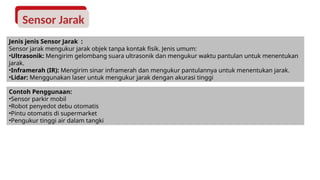 Sensor Jarak
Jenis jenis Sensor Jarak :
Sensor jarak mengukur jarak objek tanpa kontak fisik. Jenis umum:
•Ultrasonik: Mengirim gelombang suara ultrasonik dan mengukur waktu pantulan untuk menentukan
jarak.
•Inframerah (IR): Mengirim sinar inframerah dan mengukur pantulannya untuk menentukan jarak.
•Lidar: Menggunakan laser untuk mengukur jarak dengan akurasi tinggi
Contoh Penggunaan:
•Sensor parkir mobil
•Robot penyedot debu otomatis
•Pintu otomatis di supermarket
•Pengukur tinggi air dalam tangki
 