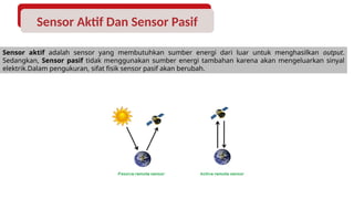 Sensor Aktif Dan Sensor Pasif
Sensor aktif adalah sensor yang membutuhkan sumber energi dari luar untuk menghasilkan output.
Sedangkan, Sensor pasif tidak menggunakan sumber energi tambahan karena akan mengeluarkan sinyal
elektrik.Dalam pengukuran, sifat fisik sensor pasif akan berubah.
 