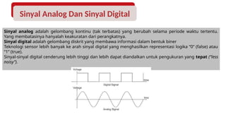 Sinyal Analog Dan Sinyal Digital
Sinyal analog adalah gelombang kontinu (tak terbatas) yang berubah selama periode waktu tertentu.
Yang membatasinya hanyalah keakuratan dari perangkatnya.
Sinyal digital adalah gelombang diskrit yang membawa informasi dalam bentuk biner
Teknologi sensor lebih banyak ke arah sinyal digital yang menghasilkan representasi logika “0” (false) atau
“1” (true).
Sinyal-sinyal digital cenderung lebih tinggi dan lebih dapat diandalkan untuk pengukuran yang tepat (“less
noisy”).
 