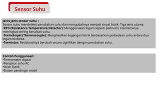 Sensor Suhu
Jenis jenis sensor suhu :
Sensor suhu mendeteksi perubahan suhu dan mengubahnya menjadi sinyal listrik. Tiga jenis utama:
•RTD (Resistance Temperature Detector): Menggunakan logam seperti platinum; resistansinya
meningkat seiring kenaikan suhu.
•Termokopel (Thermocouple): Menghasilkan tegangan listrik berdasarkan perbedaan suhu antara dua
logam berbeda.
•Termistor: Resistansinya berubah secara signifikan dengan perubahan suhu.
Contoh Penggunaan:
•Termometer digital
•Pengatur suhu AC
•Oven listrik
•Sistem pendingin mobil
 