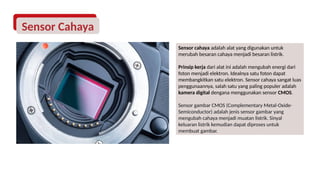 Sensor Cahaya
Sensor cahaya adalah alat yang digunakan untuk
merubah besaran cahaya menjadi besaran listrik.
Prinsip kerja dari alat ini adalah mengubah energi dari
foton menjadi elektron. Idealnya satu foton dapat
membangkitkan satu elektron. Sensor cahaya sangat luas
penggunaannya, salah satu yang paling populer adalah
kamera digital dengana menggunakan sensor CMOS.
Sensor gambar CMOS (Complementary Metal-Oxide-
Semiconductor) adalah jenis sensor gambar yang
mengubah cahaya menjadi muatan listrik. Sinyal
keluaran listrik kemudian dapat diproses untuk
membuat gambar.
 