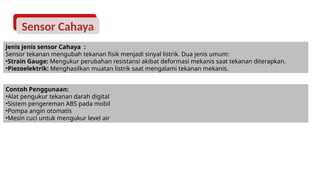 Sensor Cahaya
Jenis jenis sensor Cahaya :
Sensor tekanan mengubah tekanan fisik menjadi sinyal listrik. Dua jenis umum:
•Strain Gauge: Mengukur perubahan resistansi akibat deformasi mekanis saat tekanan diterapkan.
•Piezoelektrik: Menghasilkan muatan listrik saat mengalami tekanan mekanis.
Contoh Penggunaan:
•Alat pengukur tekanan darah digital
•Sistem pengereman ABS pada mobil
•Pompa angin otomatis
•Mesin cuci untuk mengukur level air
 