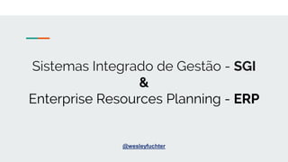 Sistemas Integrado de Gestão - SGI
&
Enterprise Resources Planning - ERP
@wesleyfuchter
 