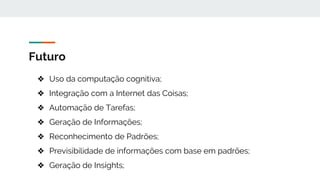 Futuro
❖ Uso da computação cognitiva;
❖ Integração com a Internet das Coisas;
❖ Automação de Tarefas;
❖ Geração de Informações;
❖ Reconhecimento de Padrões;
❖ Previsibilidade de informações com base em padrões;
❖ Geração de Insights;
 