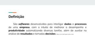 Definição
São softwares desenvolvidos para interligar dados e processos
de uma empresa, com o intuito de melhorar o desempenho e
produtividade automatizando diversas tarefas, além de auxiliar na
análise de resultados e tomadas decisões. (Buss, et al, 2018; apud Junior, 2011)
 
