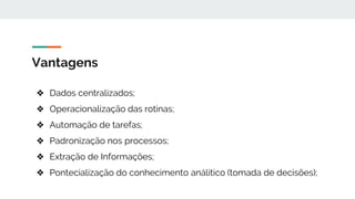 Vantagens
❖ Dados centralizados;
❖ Operacionalização das rotinas;
❖ Automação de tarefas;
❖ Padronização nos processos;
❖ Extração de Informações;
❖ Pontecialização do conhecimento análitico (tomada de decisões);
 