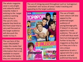 The whole magazine
cover is very bright
and colourful which
instantly makes it
enticing to the target
audience wanting
them to buy it.
The use of a very
popular boy band on
the front cover that is
very well focused on
the target audience
will also push the
reader to buy it.
The use here of the
word ‘UNLEASHED’
makes the reader feel
as if they are receiving
information that is not
available to anyone
else about the bands
they are interested in.

The use of intriguing word throughout such as ‘outrageous’,
‘unleashed’ and ‘access all areas’ make it exciting and
appealing to the target audience.

The use of bright
neon colours will also
appeal to the
preferred target
audience of
young/teenage girls.
IT doesn't in any way
appeal to a male
audience. The use of
a Puff with Buzz word
here lure teenage girls
further to buy the
magazine as they feel
as if they are in for a
very unique
experience to win a
signed shirt for a very
popular and well
publicised boy band.

 