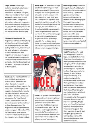 Target Audience: The target 
audience is clearly for adults aged 
around 15+ as it contains 
information about Noel Gallagher, 
who was a member of Oasis which 
was a well-known band formed 
around the 1990’s. The genre is 
alternative rock as main image uses 
direct address and the colours used 
are grey which is synonymous to the 
alternative rock genre and also has 
red which contrasts with the grey. 
House Style: The general house style 
is that red is commonly used in all 
NME magazines with the masthead 
being red and NME magazines tend 
to have the coverlines down both 
sides of the front cover. NME also 
has a banner on the top of the front 
page which is also an example of the 
house style for this magazine. On the 
first page, the same theme runs 
throughout all NME magazines with 
a main image on the left hand side 
and ‘Inside this week’ contents page 
on the right, followed by a main 
image in the middle with images 
around it. The next page is also 
similar as the same technique is used 
but with ‘On Repeat’ on the left hand 
side and a main image on the right. 
Design principles issued: The 
magazine uses the Gutenberg design 
principle by using the masthead in 
the primary optical area and then 
putting ‘NOEL’ in red, bold writing in 
the weak fallow area to bring the 
readers eye towards it. The 
magazine cover also uses badges in 
the strong fallow area and contains 
some cover lines in the terminal area 
and on the right hand side to attract 
the reader’s attention to the whole 
of the magazine. 
Main Images/Image: The main 
image features Noel Gallagher 
dominating the whole magazine 
cover wearing a white shirt 
against a similar colour 
background, however the 
shadows within the image gives 
the magazine a more grey 
colour scheme. Noel is giving 
direct address with a serious 
facial expression which is quite 
formal, attracting the target 
audience, but his facial 
expression is also quite careless 
but aggressive which may be 
synonymous to the ‘rock’ part of 
the alternative rock genre. 
Masthead: The masthead ‘NME’ is in 
large, red, bold, writing in the 
primary optical area and that is 
where the reader’s eye will 
automatically be drawn towards. The 
colour red is used throughout the 
magazine, but also it helps to make 
the masthead bolder and capture 
the reader’s attention. ‘NME’ is an 
abbreviation for ‘New Musical 
Express,’ however the name has 
been abbreviated for the masthead 
to show the popularity of the 
magazine. Noel Gallagher’s head is 
also covering part of the letter ‘E’ for 
the masthead to show how the 
reader will automatically recognise 
the magazine when it’s covered up. 
Lead Article/Model 
Credit/Coverlines: The lead 
article begins with ‘Noel’ in 
large, red capital letters which 
shows that the main article of 
the magazine will be about Noel 
Gallagher, which will attract the 
target audience attention as 
Noel Gallagher is popular and 
has been hugely successful for 
the past 20 years, making 
people over the age of 15, 
predominantly male, be 
interested in what information 
the magazine contains about 
Noel Gallagher. ‘Noel starts 
over’ also reminds the reader of 
the history of Noel Gallagher 
and the band, Oasis, which will 
make Oasis fans more 
interested in what the magazine 
has to say. The quotation “It’s 
like when ‘Definitely Maybe’ 
came out. Everything feels out 
of control” makes people be 
intrigued as it suggests that 
there is an interview with Noel 
Gallagher, giving personal 
feelings about his new life, 
which may not be able to be 
read anywhere else. 
Genre: The genre is alternative/indie 
for people that are beginning to start 
becoming more interested in music, 
aged/indie for people that are 
beginning to start becoming more 
interested in music, aged 15+. The 
magazine cover suggests that the 
genre is indie/alternative rock as it 
has Noel Gallagher at the front, who 
is a member of Oasis and uses the 
colour scheme of red and grey. 
 