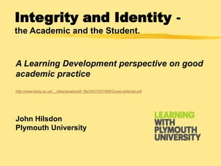 Integrity and Identity the Academic and the Student.

A Learning Development perspective on good
academic practice
http://www.beds.ac.uk/__data/assets/pdf_file/0007/257569/Guest-editorial.pdf

John Hilsdon
Plymouth University

 