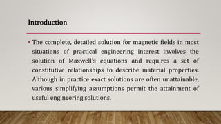 • The complete, detailed solution for magnetic fields in most
situations of practical engineering interest involves the
solution of Maxwell’s equations and requires a set of
constitutive relationships to describe material properties.
Although in practice exact solutions are often unattainable,
various simplifying assumptions permit the attainment of
useful engineering solutions.
Introduction