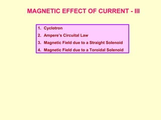MAGNETIC EFFECT OF CURRENT - III
1. Cyclotron
2. Ampere’s Circuital Law
3. Magnetic Field due to a Straight Solenoid
4. Magnetic Field due to a Toroidal Solenoid
 