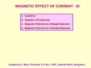 MAGNETIC EFFECT OF CURRENT - III
1. Cyclotron
2. Ampere’s Circuital Law
3. Magnetic Field due to a Straight Solenoid
4. Magnetic Field due to a Toroidal Solenoid
Created by C. Mani, Principal, K V No.1, AFS, Jalahalli West, Bangalore
 