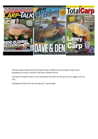 All these mags are about the same thing but they are different you cannot go in total carp or
carpology you can go in carp talk. Total carp is based on the Uk
Carp talk the headlines make it more exciting than the other two the picture is of a bigger and nicer
carp
Carpology and total carp is the same guy he’s a good angler
 