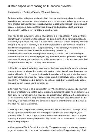 3 Main aspect of choosing an IT service provider

Considerations in Finding a Fantastic IT Support Business


Business and technology are two facets of our lives that are strongly relevant.Just about
every business organization necessitates the support of a excellent technology to be able to
have effective operation to improve productiveness in addition to income by providing great
service to customers Business IT Services. Every single business needs IT operations.
Absence of this will be a very hard blow to your business.


How would a company survive without having the help of IT operations? A company that is
going through system malfunction will surely go down the drain if not handled immediately.
What every organization should do is to seek from a fantastic IT support company. However,
the goal of having an IT company is not merely to present your company with You should
benefit from the presence of an IT support company in your company by allowing them to
boost your systems in order to increase your company functionality.
No business can ever make it through without having IT support. This is the reason you
should ensure that that you will employ not only a excellent, but the greatest IT company in
the market. However, you may have to consider some aspects in order to obtain best suited
IT support business for your company. Here are some:


1. Fast Service Indeed, technology has made our business operations far simpler but every
company should be advised that no computer system is ideal. We will never know when our
system will malfunction. Since our business business relies entirely on the effectiveness of
our IT operations, it is a must that you have the peace of mind that you can get anytime you
need it.If no IT help is available during the time of your need, then you aren't really getting
the service which you are spending money on.


2. Services Your needs is a big consideration too. When determining your needs, you must
be aware of not only your existing business projects, but also the upcoming projects and long
term plans for your company. You must also be aware that not all IT support companies have
all the assistance that your company could need. This is why you should first check out the
wide array of services provided by a particular company in order to make sure that you can
find what your business demands.


3. How big is the Company The company size should also be considered. Although it is not
really a significant consideration, it can also speak volumes about the company you're
planning to hire. For one, a bigger company has more employees which can focus on your
company at any time you may require their help battech.com.au. A successful company will
likely be a big company.


4. Comments and Track Record. A trustworthy IT support company is what every business
organisation wants. But how do we really define reliability of an IT support company? Their
 