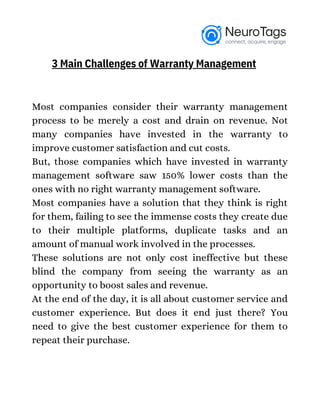 Most companies consider their warranty management
process to be merely a cost and drain on revenue. Not
many companies have invested in the warranty to
improve customer satisfaction and cut costs.
But, those companies which have invested in warranty
management software saw 150% lower costs than the
ones with no right warranty management software.
Most companies have a solution that they think is right
for them, failing to see the immense costs they create due
to their multiple platforms, duplicate tasks and an
amount of manual work involved in the processes.
These solutions are not only cost ineffective but these
blind the company from seeing the warranty as an
opportunity to boost sales and revenue.
At the end of the day, it is all about customer service and
customer experience. But does it end just there? You
need to give the best customer experience for them to
repeat their purchase.
3 Main Challenges of Warranty Management
 
