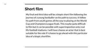 Short film
My final and third idea will be a biopic short film following the
journey of a young footballer on his path to success. It follow
his path from youth games all the way to playing at the World
Cup and Champions League finals. This maybe quite difficult
to film but it can be possible with superimposition onto real
life football stadiums. I will have choose an actor that is best
suitable for the role if I choose to go ahead with this particular
idea of a biopic shortfilm.
 