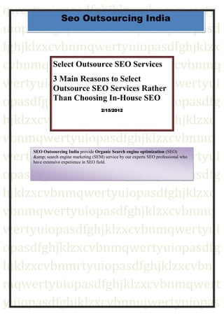 qwertyuiopasdfghjklzxcvbnmqwerty
           Seo Outsourcing India
uiopasdfghjklzxcvbnmqwertyuiopasd
fghjklzxcvbnmqwertyuiopasdfghjklzx
cvbnmqwertyuiopasdfghjklzxcvbnmq
         Select Outsource SEO Services

wertyuiopasdfghjklzxcvbnmqwertyui
         3 Main Reasons to Select
         Outsource SEO Services Rather
opasdfghjklzxcvbnmqwertyuiopasdfg
         Than Choosing In-House SEO
                                       2/15/2012

hjklzxcvbnmqwertyuiopasdfghjklzxc
vbnmqwertyuiopasdfghjklzxcvbnmq
wertyuiopasdfghjklzxcvbnmqwertyui
     SEO Outsourcing India provide Organic Search engine optimization (SEO)
     &amp; search engine marketing (SEM) service by our experts SEO professional who
     have extensive experience in SEO field.


opasdfghjklzxcvbnmqwertyuiopasdfg
hjklzxcvbnmqwertyuiopasdfghjklzxc
vbnmqwertyuiopasdfghjklzxcvbnmq
wertyuiopasdfghjklzxcvbnmqwertyui
opasdfghjklzxcvbnmqwertyuiopasdfg
hjklzxcvbnmrtyuiopasdfghjklzxcvbn
mqwertyuiopasdfghjklzxcvbnmqwert
yuiopasdfghjklzxcvbnmqwertyuiopas
 