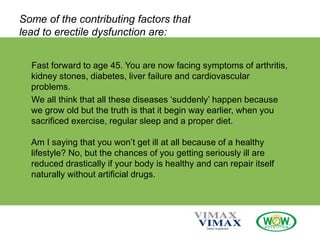 Some of the contributing factors that
lead to erectile dysfunction are:
Fast forward to age 45. You are now facing symptoms of arthritis,
kidney stones, diabetes, liver failure and cardiovascular
problems.
We all think that all these diseases ‘suddenly’ happen because
we grow old but the truth is that it begin way earlier, when you
sacrificed exercise, regular sleep and a proper diet.
Am I saying that you won’t get ill at all because of a healthy
lifestyle? No, but the chances of you getting seriously ill are
reduced drastically if your body is healthy and can repair itself
naturally without artificial drugs.
 