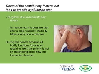Some of the contributing factors that
lead to erectile dysfunction are:
- Surgeries due to accidents and
illness
As mentioned, it is possible that
after a major surgery, the body
takes a long time to recover.
During this period, because all
bodily functions focuses on
repairing itself, the priority is not
on channelling blood flow into
the penile chamber.
 