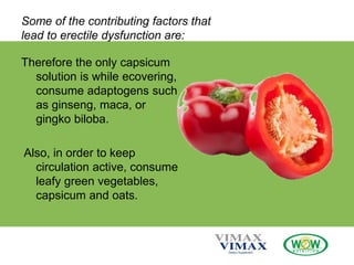 Some of the contributing factors that
lead to erectile dysfunction are:
Therefore the only capsicum
solution is while ecovering,
consume adaptogens such
as ginseng, maca, or
gingko biloba.
Also, in order to keep
circulation active, consume
leafy green vegetables,
capsicum and oats.
 