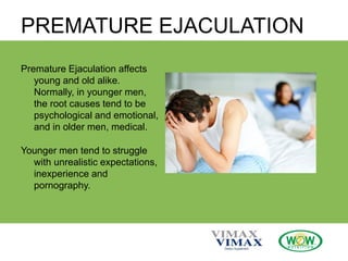 PREMATURE EJACULATION
Premature Ejaculation affects
young and old alike.
Normally, in younger men,
the root causes tend to be
psychological and emotional,
and in older men, medical.
Younger men tend to struggle
with unrealistic expectations,
inexperience and
pornography.
 