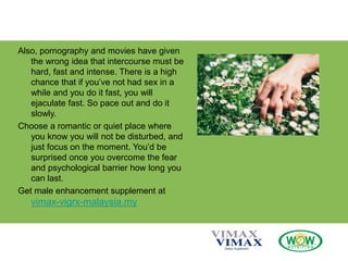 Also, pornography and movies have given
the wrong idea that intercourse must be
hard, fast and intense. There is a high
chance that if you’ve not had sex in a
while and you do it fast, you will
ejaculate fast. So pace out and do it
slowly.
Choose a romantic or quiet place where
you know you will not be disturbed, and
just focus on the moment. You’d be
surprised once you overcome the fear
and psychological barrier how long you
can last.
Get male enhancement supplement at
vimax-vigrx-malaysia.my
 