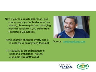 Now if you’re a much older man, and
chances are you’ve had a lot of sex
already, there may be an underlying
medical condition if you suffer from
Premature Ejaculation.
Have yourself checked. Worry not, it
is unlikely to be anything terminal.
If it happens to be andropause or
hormonal imbalance, natural
cures are straightforward.
Source: medbroadcast.com
 