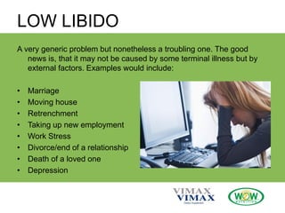LOW LIBIDO
A very generic problem but nonetheless a troubling one. The good
news is, that it may not be caused by some terminal illness but by
external factors. Examples would include:
• Marriage
• Moving house
• Retrenchment
• Taking up new employment
• Work Stress
• Divorce/end of a relationship
• Death of a loved one
• Depression
 