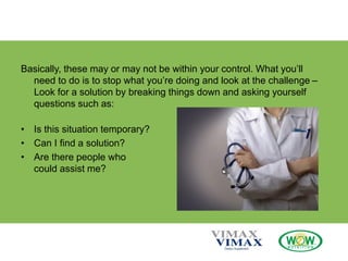 Basically, these may or may not be within your control. What you’ll
need to do is to stop what you’re doing and look at the challenge –
Look for a solution by breaking things down and asking yourself
questions such as:
• Is this situation temporary?
• Can I find a solution?
• Are there people who
could assist me?
 