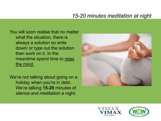 15-20 minutes meditation at night
You will soon realise that no matter
what the situation, there is
always a solution so write
down/ or type out the solution
then work on it. In the
meantime spend time to relax
the mind.
We’re not talking about going on a
holiday when you’re in debt.
We’re talking 15-20 minutes of
silence and meditation a night.
 