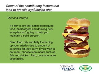 Some of the contributing factors that
lead to erectile dysfunction are:
- Diet and lifestyle
It’s fair to say that eating barbequed
food, hamburgers and drinking beer
everyday isn’t going to help you
maintain a solid erection.
Deed fried, oily and fatty foods clog
up your arteries due to amount of
saturated fat they carry. If you wish to
eat meat, choose lean meats such as
fish and chicken. Also, consume more
vegetables.
 