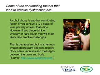 Some of the contributing factors that
lead to erectile dysfunction are:
Alcohol abuse is another contributing
factor. If you consume ½ a glass of
wine per day or less, that’s fine.
However if you binge drink on
whiskey or hard liquor, you will most
likely face erectile challenges.
That is because alcohol is a nervous
system depressant and can actually
block nerve impulses and messages
between the brain and body.
(Source: http://www.livestrong.com )
 