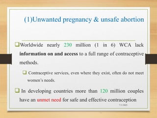 (1)Unwanted pregnancy & unsafe abortion
Worldwide nearly 230 million (1 in 6) WCA lack
information on and access to a full range of contraceptive
methods.
 Contraceptive services, even where they exist, often do not meet
women’s needs.
 In developing countries more than 120 million couples
have an unmet need for safe and effective contraception
7/1/2023
10
 