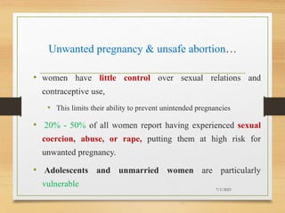 Unwanted pregnancy & unsafe abortion…
• women have little control over sexual relations and
contraceptive use,
• This limits their ability to prevent unintended pregnancies
• 20% - 50% of all women report having experienced sexual
coercion, abuse, or rape, putting them at high risk for
unwanted pregnancy.
• Adolescents and unmarried women are particularly
vulnerable 7/1/2023
11
 