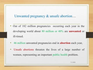 Unwanted pregnancy & unsafe abortion…
• Out of 182 million pregnancies occurring each year in the
developing world about 80 million or 40% are unwanted or
ill-timed.
• 46 million unwanted pregnancies end in abortion each year,
• Unsafe abortions threaten the lives of a large number of
women, representing an important public health problem.
7/1/2023
12
 