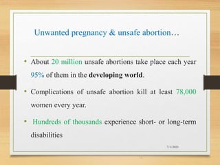 Unwanted pregnancy & unsafe abortion…
• About 20 million unsafe abortions take place each year
95% of them in the developing world.
• Complications of unsafe abortion kill at least 78,000
women every year.
• Hundreds of thousands experience short- or long-term
disabilities
7/1/2023
13
 