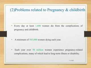 (2)Problems related to Pregnancy & childbirth
• Every day at least 1,600 women die from the complications of
pregnancy and childbirth.
• A minimum of 585,000 women dying each year.
• Each year over 50 million women experience pregnancy-related
complications, many of which lead to long-term illness or disability.
7/1/2023
16
 