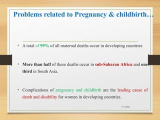 Problems related to Pregnancy & childbirth…
• A total of 99% of all maternal deaths occur in developing countries
• More than half of these deaths occur in sub-Saharan Africa and one
third in South Asia.
• Complications of pregnancy and childbirth are the leading cause of
death and disability for women in developing countries.
7/1/2023
17
 