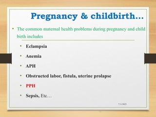 Pregnancy & childbirth…
• The common maternal health problems during pregnancy and child
birth includes
• Eclampsia
• Anemia
• APH
• Obstructed labor, fistula, uterine prolapse
• PPH
• Sepsis, Etc…
7/1/2023
19
 