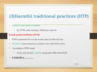 (3)Harmful traditional practices (HTP)
• Is threat to the health of mothers
• Eg. FGM, early marriage, Abduction, rape etc.
Female genital mutilation (FGM)
• FGM is practiced all over the world, more in Africa & Asia
• 100 million women and girls are estimated to have had FGM in Africa
• According to WHO report
• Every year around 2 million young girls suffer from FGM
• ETHIOPIA…………
7/1/2023
21
 