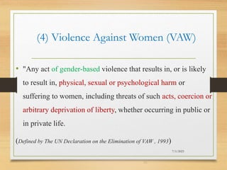 (4) Violence Against Women (VAW)
• "Any act of gender-based violence that results in, or is likely
to result in, physical, sexual or psychological harm or
suffering to women, including threats of such acts, coercion or
arbitrary deprivation of liberty, whether occurring in public or
in private life.
(Defined by The UN Declaration on the Elimination of VAW , 1993)
7/1/2023
22
 