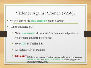 Violence Against Women (VAW)...
• VAW is one of the most alarming health problems
• WHO estimated that:
• About one-quarter of the world’s women are subjected to
violence and abuse in their homes
• Over 50% in Thailand &
• As high as 80% in Pakistan
• Ethiopia?
7/1/2023
23
Life time prevalence physical ,sexual violence and physical or
sexual or both was 49% ,59% and 71% respectively[WHO
Multicounty study,2005]
 