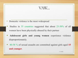 VAW...
• Domestic violence is the most widespread
 Studies in 35 countries suggested that about 25-50% of all
women have been physically abused by their partner
 Adolescent girls and young women experience violence
disproportionately.
 40-58 % of sexual assaults are committed against girls aged 15
and younger.
7/1/2023
24
 