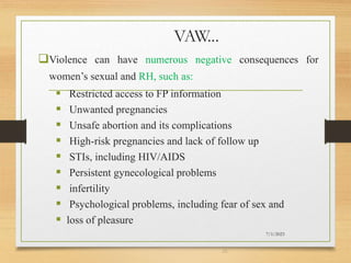 VAW...
Violence can have numerous negative consequences for
women’s sexual and RH, such as:
 Restricted access to FP information
 Unwanted pregnancies
 Unsafe abortion and its complications
 High-risk pregnancies and lack of follow up
 STIs, including HIV/AIDS
 Persistent gynecological problems
 infertility
 Psychological problems, including fear of sex and
 loss of pleasure
7/1/2023
26
 